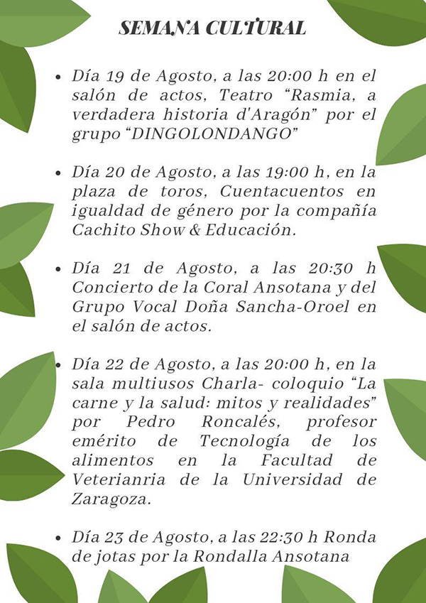 Además, del 19 al 23 de agosto se celebra la Semana Cultural, con teatro el lunes 19 (20h) en el Salón de Actos con “Rasmia, a verdadera historia d’Aragón” por el grupo “Dingolondango”, cuentacuentos el 20 de agosto, concierto de la Coral Ansotana y el Grupo Vocal Doña Sancha el 21 en el Salón de Actos y Charla coloquio el 22 las 20h. Finalmente, el día 23 se ha programado una Ronda de jotas por la Rondalla Ansotana a las 22.30 h.